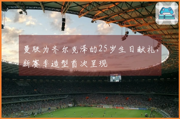 曼联为齐尔克泽的25岁生日献礼，新赛季造型首次呈现