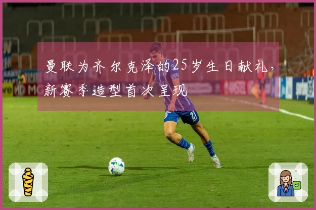 曼联为齐尔克泽的25岁生日献礼，新赛季造型首次呈现
