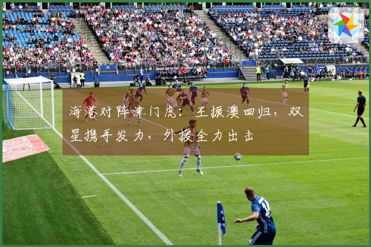 海港对阵津门虎：王振澳回归，双星携手发力，外援全力出击