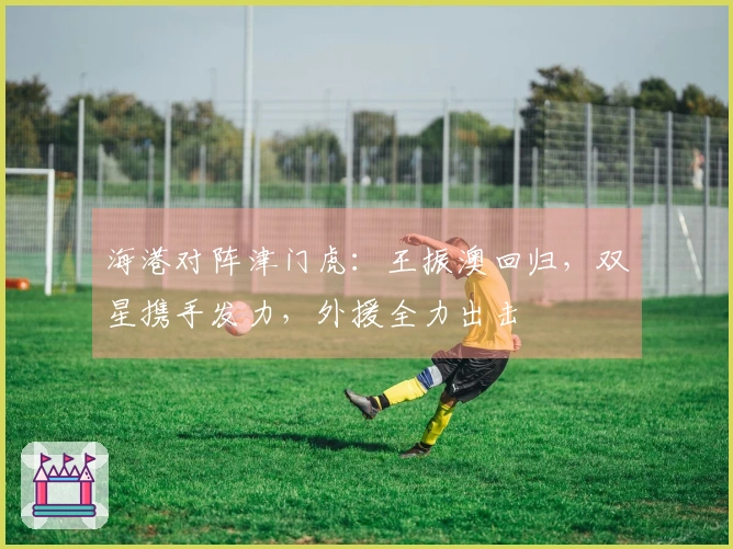 海港对阵津门虎：王振澳回归，双星携手发力，外援全力出击